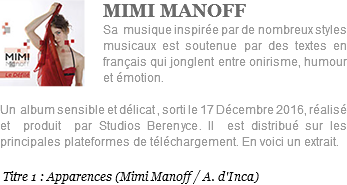 ﷯MIMI MANOFF Sa musique inspirée par de nombreux styles musicaux est soutenue par des textes en français qui jonglent entre onirisme, humour et émotion. Un album sensible et délicat , sorti le 17 Décembre 2016, réalisé et produit par Studios Berenyce. Il est distribué sur les principales plateformes de téléchargement. En voici un extrait. Titre 1 : Apparences (Mimi Manoff / A. d'Inca)