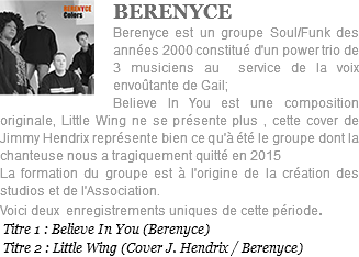 ﷯BERENYCE Berenyce est un groupe Soul/Funk des années 2000 constitué d'un power trio de 3 musiciens au service de la voix envoûtante de Gail; Believe In You est une composition originale, Little Wing ne se présente plus , cette cover de Jimmy Hendrix représente bien ce qu'à été le groupe dont la chanteuse nous a tragiquement quitté en 2015 La formation du groupe est à l'origine de la création des studios et de l'Association. Voici deux enregistrements uniques de cette période. Titre 1 : Believe In You (Berenyce) Titre 2 : Little Wing (Cover J. Hendrix / Berenyce)