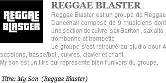 ﷯REGGAE BLASTER Reggae Blaster est un groupe de Reggae Dancehall composé de 9 musiciens dont une section de cuivre sax Bariton , sax alto , trombonne et trompette Le groupe s'est retrouvé au studio pour 4 sessions, basse/bat , cuivres, clavier et chant. My son est un titre qui représente bien l'univers du groupe. Titre: My Son (Reggae Blaster)